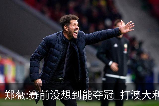郑薇:赛前没想到能夺冠 打澳大利亚队消耗巨大